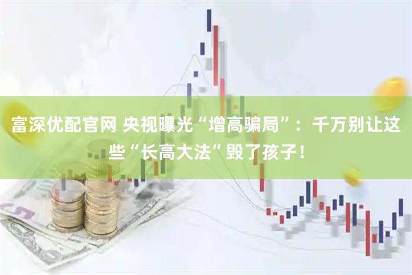 富深优配官网 央视曝光“增高骗局”：千万别让这些“长高大法”毁了孩子！