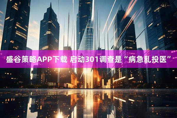 盛谷策略APP下载 启动301调查是“病急乱投医”