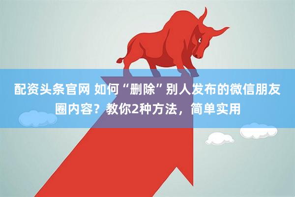 配资头条官网 如何“删除”别人发布的微信朋友圈内容？教你2种方法，简单实用