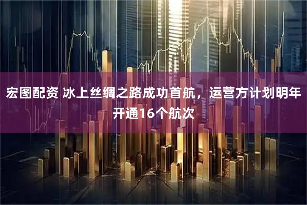 宏图配资 冰上丝绸之路成功首航，运营方计划明年开通16个航次