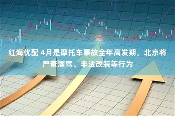 红海优配 4月是摩托车事故全年高发期，北京将严查酒驾、非法改装等行为