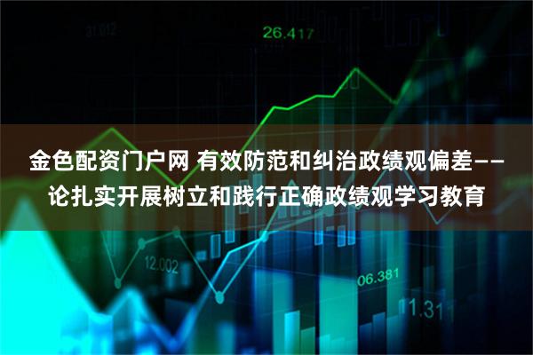 金色配资门户网 有效防范和纠治政绩观偏差——论扎实开展树立和践行正确政绩观学习教育