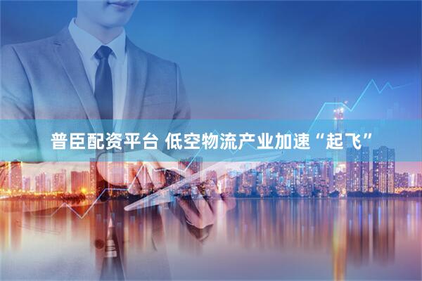 普臣配资平台 低空物流产业加速“起飞”