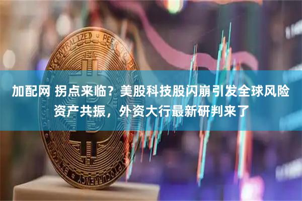 加配网 拐点来临？美股科技股闪崩引发全球风险资产共振，外资大行最新研判来了