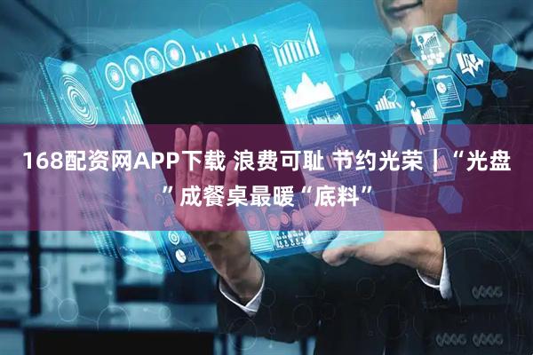 168配资网APP下载 浪费可耻 节约光荣｜“光盘”成餐桌最暖“底料”