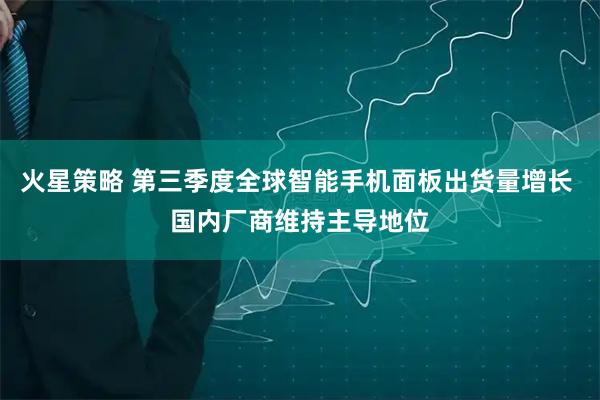 火星策略 第三季度全球智能手机面板出货量增长 国内厂商维持主导地位