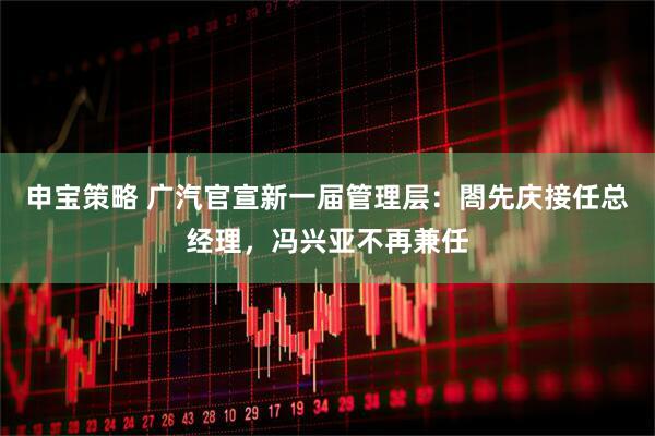 申宝策略 广汽官宣新一届管理层：閤先庆接任总经理，冯兴亚不再兼任