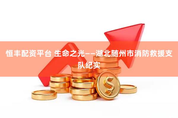 恒丰配资平台 生命之光——湖北随州市消防救援支队纪实