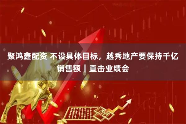 聚鸿鑫配资 不设具体目标，越秀地产要保持千亿销售额｜直击业绩会