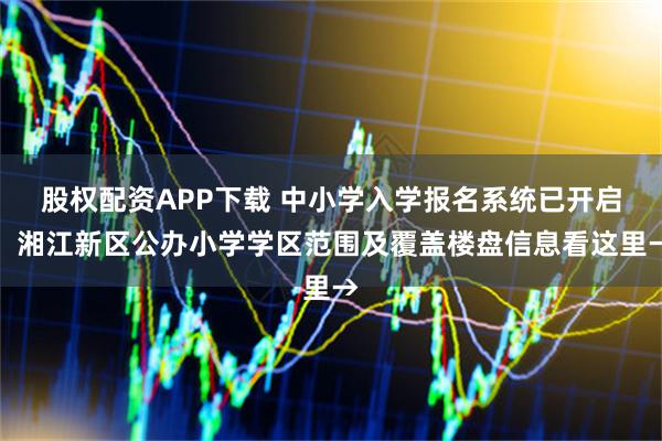 股权配资APP下载 中小学入学报名系统已开启！湘江新区公办小学学区范围及覆盖楼盘信息看这里→