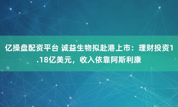 亿操盘配资平台 诚益生物拟赴港上市：理财投资1.18亿美元，收入依靠阿斯利康