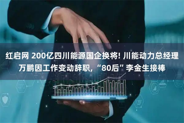 红启网 200亿四川能源国企换将! 川能动力总经理万鹏因工作变动辞职, “80后”李金生接棒