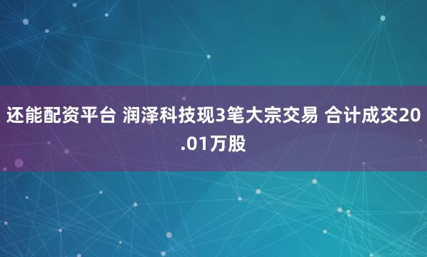 还能配资平台 润泽科技现3笔大宗交易 合计成交20.01万股
