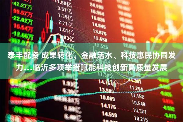 泰丰配资 成果转化、金融活水、科技惠民协同发力…临沂多项举措赋能科技创新高质量发展
