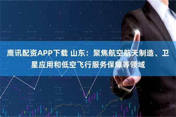 鹰讯配资APP下载 山东：聚焦航空航天制造、卫星应用和低空飞行服务保障等领域