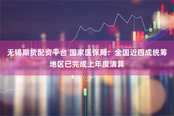 无锡期货配资平台 国家医保局：全国近四成统筹地区已完成上年度清算