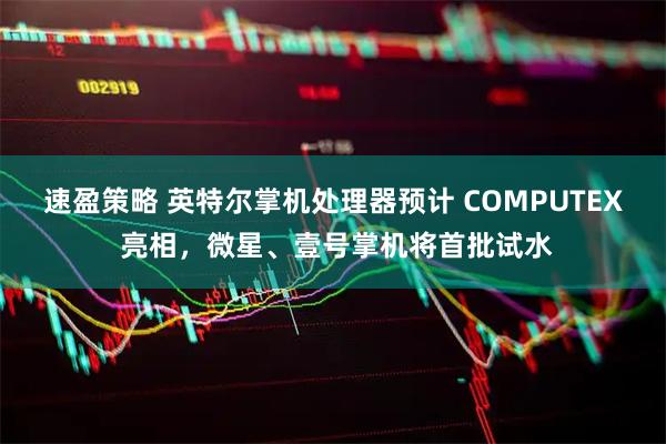 速盈策略 英特尔掌机处理器预计 COMPUTEX 亮相，微星、壹号掌机将首批试水