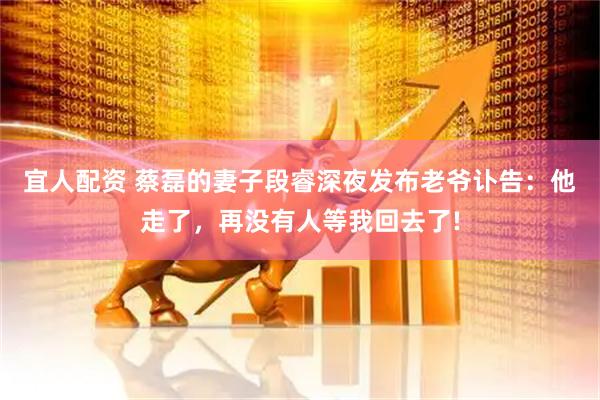 宜人配资 蔡磊的妻子段睿深夜发布老爷讣告：他走了，再没有人等我回去了!
