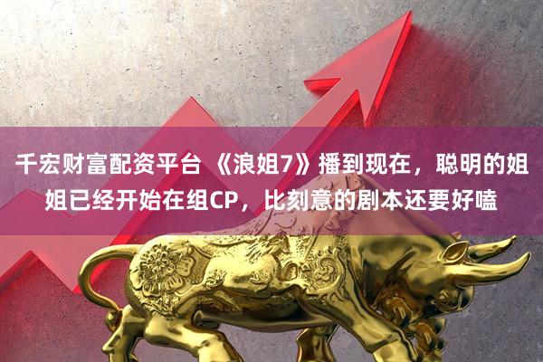 千宏财富配资平台 《浪姐7》播到现在，聪明的姐姐已经开始在组CP，比刻意的剧本还要好嗑