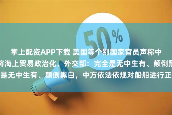 掌上配资APP下载 美国等个别国家官员声称中方对巴拿马造成威胁、将海上贸易政治化，外交部：完全是无中生有、颠倒黑白，中方依法依规对船舶进行正常检查