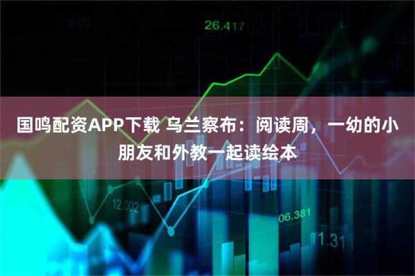 国鸣配资APP下载 乌兰察布：阅读周，一幼的小朋友和外教一起读绘本