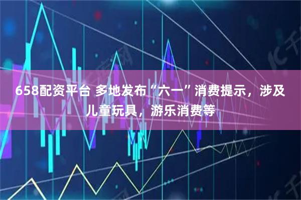 658配资平台 多地发布“六一”消费提示，涉及儿童玩具，游乐消费等