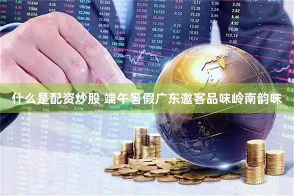 什么是配资炒股 端午暑假广东邀客品味岭南韵味