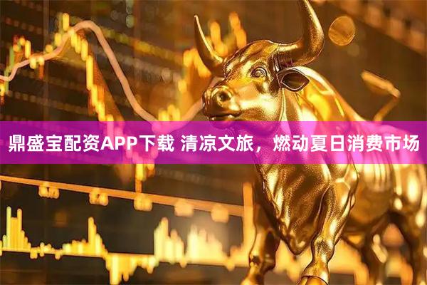 鼎盛宝配资APP下载 清凉文旅，燃动夏日消费市场
