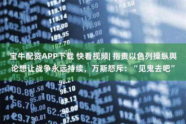 宝牛配资APP下载 快看视频| 指责以色列操纵舆论想让战争永远持续，万斯怒斥：“见鬼去吧”