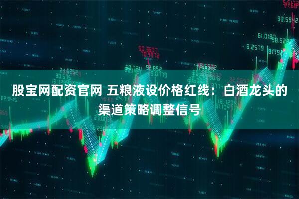 股宝网配资官网 五粮液设价格红线：白酒龙头的渠道策略调整信号