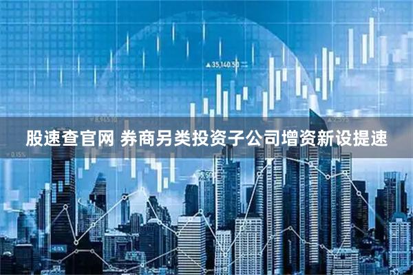 股速查官网 券商另类投资子公司增资新设提速