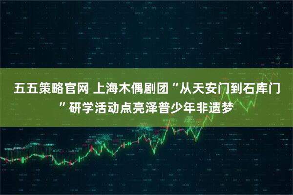 五五策略官网 上海木偶剧团“从天安门到石库门”研学活动点亮泽普少年非遗梦
